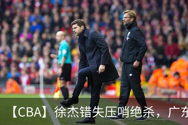 【CBA】徐杰错失压哨绝杀，广东队客场不敌南京同曦无缘开门红