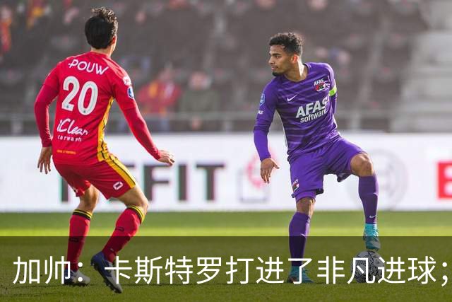 加帅：卡斯特罗打进了非凡进球；看到卢利进球的满足无与伦比