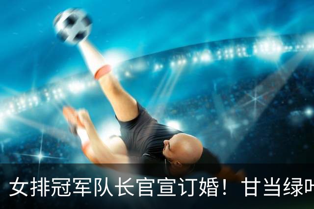 女排冠军队长官宣订婚！甘当绿叶是天津后排核心，与男友春晚相识