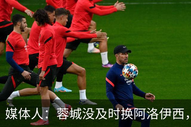 媒体人：蓉城没及时换阿洛伊西，队内氛围不好对训练质量有看法