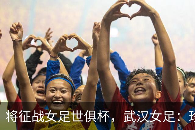 将征战女足世俱杯，武汉女足：珍惜机会，武汉力量奔赴世界