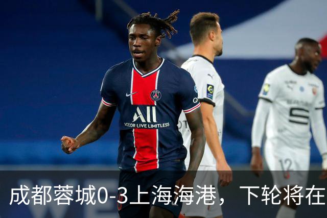成都蓉城0-3上海海港，下轮将在主场迎战大连英博海发