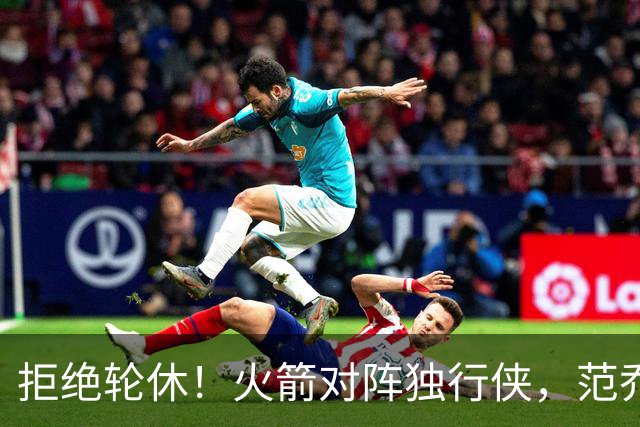 拒绝轮休！火箭对阵独行侠，范乔丹首发出战，斗雷霆再歇？乌度卡太自信