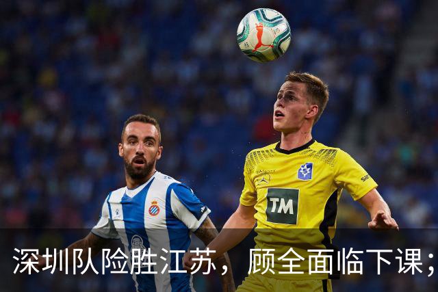 深圳队险胜江苏，顾全面临下课；广东队可能遭遇三连败