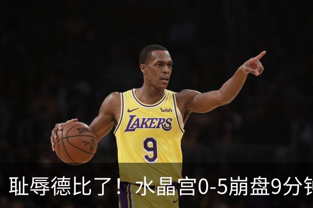 耻辱德比了！水晶宫0-5崩盘9分钟丢3球，主帅公开道歉满脸羞愧！