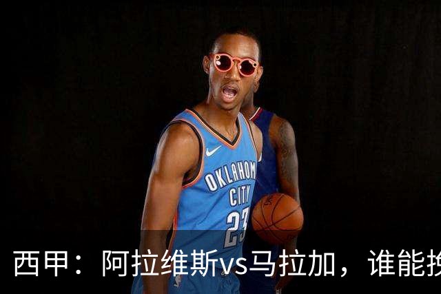 西甲：阿拉维斯vs马拉加，谁能挽回颓势？